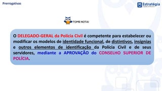 O DELEGADO-GERAL da Polícia Civil é competente para estabelecer ou
modificar os modelos de identidade funcional, de distintivos, insígnias
e outros elementos de identificação da Polícia Civil e de seus
servidores, mediante a APROVAÇÃO do CONSELHO SUPERIOR DE
POLÍCIA.
 
