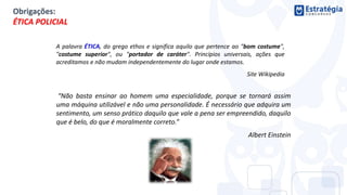 “Não basta ensinar ao homem uma especialidade, porque se tornará assim
uma máquina utilizável e não uma personalidade. É necessário que adquira um
sentimento, um senso prático daquilo que vale a pena ser empreendido, daquilo
que é belo, do que é moralmente correto.”
Albert Einstein
A palavra ÉTICA, do grego ethos e significa aquilo que pertence ao "bom costume",
"costume superior", ou "portador de caráter". Princípios universais, ações que
acreditamos e não mudam independentemente do lugar onde estamos.
Site Wikipedia
Obrigações:
ÉTICA POLICIAL
 