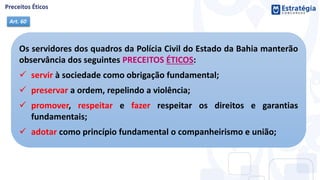 Os servidores dos quadros da Polícia Civil do Estado da Bahia manterão
observância dos seguintes PRECEITOS ÉTICOS:
 servir à sociedade como obrigação fundamental;
 preservar a ordem, repelindo a violência;
 promover, respeitar e fazer respeitar os direitos e garantias
fundamentais;
 adotar como princípio fundamental o companheirismo e união;
Art. 60
 
