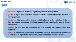  respeitar a dignidade da pessoa sujeita ao processo investigatório;
 pautar as ações pela verdade e responsabilidade, como fundamentos da ética do
serviço policial;
 adotar medidas preventivas contra perturbações da ordem pública, ainda que
fora de serviço ou quando solicitado, adotando as providências que se fizerem
necessárias;
 observar os princípios de competências e atribuições dos órgãos e dos seus
dirigentes;
 exercer as atribuições policiais com probidade, discrição e moderação, observando
os princípios da legalidade, moralidade, impessoalidade e interesse público.
Art. 60
 
