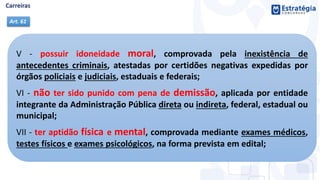 V - possuir idoneidade moral, comprovada pela inexistência de
antecedentes criminais, atestadas por certidões negativas expedidas por
órgãos policiais e judiciais, estaduais e federais;
VI - não ter sido punido com pena de demissão, aplicada por entidade
integrante da Administração Pública direta ou indireta, federal, estadual ou
municipal;
VII - ter aptidão física e mental, comprovada mediante exames médicos,
testes físicos e exames psicológicos, na forma prevista em edital;
Art. 61
 