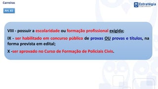 VIII - possuir a escolaridade ou formação profissional exigida;
IX - ser habilitado em concurso público de provas OU provas e títulos, na
forma prevista em edital;
X -ser aprovado no Curso de Formação de Policiais Civis.
Art. 61
 