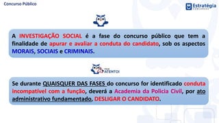 A INVESTIGAÇÃO SOCIAL é a fase do concurso público que tem a
finalidade de apurar e avaliar a conduta do candidato, sob os aspectos
MORAIS, SOCIAIS e CRIMINAIS.
Se durante QUAISQUER DAS FASES do concurso for identificado conduta
incompatível com a função, deverá a Academia da Policia Civil, por ato
administrativo fundamentado, DESLIGAR O CANDIDATO.
 