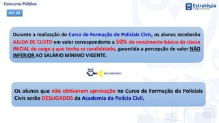 Durante a realização do Curso de Formação de Policiais Civis, os alunos receberão
AJUDA DE CUSTO em valor correspondente a 50% do vencimento básico da classe
INICIAL do cargo a que tenha se candidatado, garantida a percepção de valor NÃO
INFERIOR AO SALÁRIO MÍNIMO VIGENTE.
Art. 63
Os alunos que não obtiverem aprovação no Curso de Formação de Policiais
Civis serão DESLIGADOS da Academia da Polícia Civil.
 