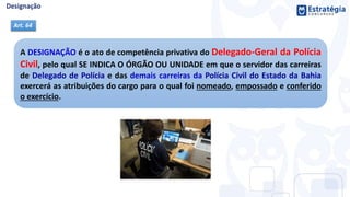 A DESIGNAÇÃO é o ato de competência privativa do Delegado-Geral da Polícia
Civil, pelo qual SE INDICA O ÓRGÃO OU UNIDADE em que o servidor das carreiras
de Delegado de Polícia e das demais carreiras da Polícia Civil do Estado da Bahia
exercerá as atribuições do cargo para o qual foi nomeado, empossado e conferido
o exercício.
Art. 64
 