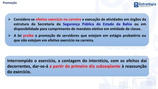 Interrompido o exercício, a contagem do interstício, com os efeitos daí
decorrentes, dar-se-á a partir do primeiro dia subseqüente à reassunção
do exercício.
 Considera-se efetivo exercício na carreira a execução de atividades em órgãos da
estrutura da Secretaria da Segurança Pública do Estado da Bahia ou em
disponibilidade para cumprimento de mandato eletivo em entidade de classe.
 A lei proíbe a promoção de servidores que estejam em estágio probatório ou
que não estejam em efetivo exercício na carreira.
 