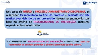 Nos casos de PRISÃO e PROCESSO ADMINISTRATIVO DISCIPLINAR, se
o servidor for inocentado ao final do processo e somente por este
motivo tiver deixado de ser promovido, deverá ser promovido com
base no critério de RESSARCIMENTO DE PRETERIÇÃO, mediante
requerimento administrativo.
 A promoção em RESSARCIMENTO DE PRETERIÇÃO é aquela feita após ser
reconhecido ao servidor preterido o direito à promoção que lhe caberia.
 