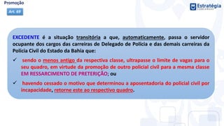EXCEDENTE é a situação transitória a que, automaticamente, passa o servidor
ocupante dos cargos das carreiras de Delegado de Polícia e das demais carreiras da
Polícia Civil do Estado da Bahia que:
 sendo o menos antigo da respectiva classe, ultrapasse o limite de vagas para o
seu quadro, em virtude da promoção de outro policial civil para a mesma classe
EM RESSARCIMENTO DE PRETERIÇÃO; ou
 havendo cessado o motivo que determinou a aposentadoria do policial civil por
incapacidade, retorne este ao respectivo quadro.
Art. 69
 