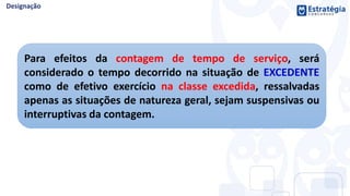 Para efeitos da contagem de tempo de serviço, será
considerado o tempo decorrido na situação de EXCEDENTE
como de efetivo exercício na classe excedida, ressalvadas
apenas as situações de natureza geral, sejam suspensivas ou
interruptivas da contagem.
 