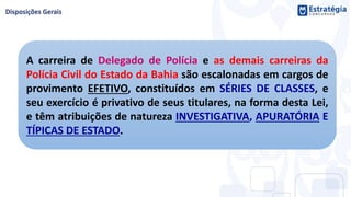 A carreira de Delegado de Polícia e as demais carreiras da
Polícia Civil do Estado da Bahia são escalonadas em cargos de
provimento EFETIVO, constituídos em SÉRIES DE CLASSES, e
seu exercício é privativo de seus titulares, na forma desta Lei,
e têm atribuições de natureza INVESTIGATIVA, APURATÓRIA E
TÍPICAS DE ESTADO.
 