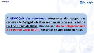 A REMOÇÃO dos servidores integrantes dos cargos das
carreiras de Delegado de Polícia e demais carreiras da Polícia
Civil do Estado da Bahia, dar-se-á por ato do Delegado-Chefe
e do Diretor Geral do DPT, nas áreas de suas competências.
 