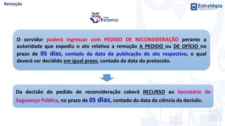 O servidor poderá ingressar com PEDIDO DE RECONSIDERAÇÃO perante a
autoridade que expediu o ato relativo a remoção A PEDIDO ou DE OFÍCIO no
prazo de 05 dias, contado da data da publicação do ato respectivo, o qual
deverá ser decidido em igual prazo, contado da data do protocolo.
Da decisão do pedido de reconsideração caberá RECURSO ao Secretário de
Segurança Pública, no prazo de 05 dias, contado da data da ciência da decisão.
 