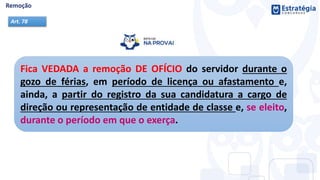Fica VEDADA a remoção DE OFÍCIO do servidor durante o
gozo de férias, em período de licença ou afastamento e,
ainda, a partir do registro da sua candidatura a cargo de
direção ou representação de entidade de classe e, se eleito,
durante o período em que o exerça.
Art. 78
 