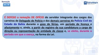 É DEFESO a remoção DE OFÍCIO do servidor integrante dos cargos das
carreiras de Delegado de Polícia e das demais carreiras da Polícia Civil do
Estado da Bahia durante o gozo de férias, em período de licença e
afastamento e, ainda, a partir do registro da sua candidatura a cargo de
direção ou representação de entidade de classe e, se eleito, durante o
período em que o exerça, na forma da Lei.
Art. 79
 