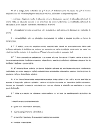 o                                        o          o                                     o
       Art. 3         O estágio, tanto na hipótese do § 1 do art. 2 desta Lei quanto na prevista no § 2 do mesmo
dispositivo, não cria vínculo empregatício de qualquer natureza, observados os seguintes requisitos:


       I – matrícula e freqüência regular do educando em curso de educação superior, de educação profissional, de
ensino médio, da educação especial e nos anos finais do ensino fundamental, na modalidade profissional da
educação de jovens e adultos e atestados pela instituição de ensino;


       II – celebração de termo de compromisso entre o educando, a parte concedente do estágio e a instituição de
ensino;


       III – compatibilidade entre as atividades desenvolvidas no estágio e aquelas previstas no termo de
compromisso.

             o
       § 1           O estágio, como ato educativo escolar supervisionado, deverá ter acompanhamento efetivo pelo
professor orientador da instituição de ensino e por supervisor da parte concedente, comprovado por vistos nos
                                                      o
relatórios referidos no inciso IV do caput do art. 7 desta Lei e por menção de aprovação final.

           o
       §2        O descumprimento de qualquer dos incisos deste artigo ou de qualquer obrigação contida no termo de
compromisso caracteriza vínculo de emprego do educando com a parte concedente do estágio para todos os fins da
legislação trabalhista e previdenciária.

                 o
       Art. 4         A realização de estágios, nos termos desta Lei, aplica-se aos estudantes estrangeiros regularmente
matriculados em cursos superiores no País, autorizados ou reconhecidos, observado o prazo do visto temporário de
estudante, na forma da legislação aplicável.

                 o
       Art. 5 As instituições de ensino e as partes cedentes de estágio podem, a seu critério, recorrer a serviços de
agentes de integração públicos e privados, mediante condições acordadas em instrumento jurídico apropriado,
devendo ser observada, no caso de contratação com recursos públicos, a legislação que estabelece as normas
gerais de licitação.

            o
       § 1           Cabe aos agentes de integração, como auxiliares no processo de aperfeiçoamento do instituto do
estágio:


       I – identificar oportunidades de estágio;


       II – ajustar suas condições de realização;


       III – fazer o acompanhamento administrativo;


       IV – encaminhar negociação de seguros contra acidentes pessoais;


       V – cadastrar os estudantes.
 