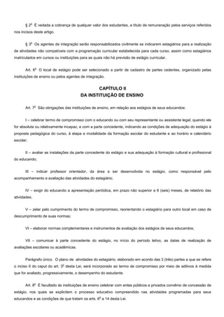 o
      § 2 É vedada a cobrança de qualquer valor dos estudantes, a título de remuneração pelos serviços referidos
nos incisos deste artigo.

           o
      § 3 Os agentes de integração serão responsabilizados civilmente se indicarem estagiários para a realização
de atividades não compatíveis com a programação curricular estabelecida para cada curso, assim como estagiários
matriculados em cursos ou instituições para as quais não há previsão de estágio curricular.

               o
      Art. 6       O local de estágio pode ser selecionado a partir de cadastro de partes cedentes, organizado pelas
instituições de ensino ou pelos agentes de integração.


                                                 CAPÍTULO II
                                          DA INSTITUIÇÃO DE ENSINO

               o
      Art. 7 São obrigações das instituições de ensino, em relação aos estágios de seus educandos:


      I – celebrar termo de compromisso com o educando ou com seu representante ou assistente legal, quando ele
for absoluta ou relativamente incapaz, e com a parte concedente, indicando as condições de adequação do estágio à
proposta pedagógica do curso, à etapa e modalidade da formação escolar do estudante e ao horário e calendário
escolar;


      II – avaliar as instalações da parte concedente do estágio e sua adequação à formação cultural e profissional
do educando;


      III – indicar professor orientador, da área a ser desenvolvida no estágio, como responsável pelo
acompanhamento e avaliação das atividades do estagiário;


      IV – exigir do educando a apresentação periódica, em prazo não superior a 6 (seis) meses, de relatório das
atividades;


      V – zelar pelo cumprimento do termo de compromisso, reorientando o estagiário para outro local em caso de
descumprimento de suas normas;


      VI – elaborar normas complementares e instrumentos de avaliação dos estágios de seus educandos;


      VII – comunicar à parte concedente do estágio, no início do período letivo, as datas de realização de
avaliações escolares ou acadêmicas.


      Parágrafo único. O plano de atividades do estagiário, elaborado em acordo das 3 (três) partes a que se refere
                                o
o inciso II do caput do art. 3 desta Lei, será incorporado ao termo de compromisso por meio de aditivos à medida
que for avaliado, progressivamente, o desempenho do estudante.

               o
      Art. 8 É facultado às instituições de ensino celebrar com entes públicos e privados convênio de concessão de
estágio, nos quais se explicitem o processo educativo compreendido nas atividades programadas para seus
                                                     o
educandos e as condições de que tratam os arts. 6 a 14 desta Lei.
 
