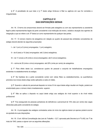 o                                     o
       § 2       A penalidade de que trata o § 1 deste artigo limita-se à filial ou agência em que for cometida a
irregularidade.


                                                 CAPÍTULO VI
                                           DAS DISPOSIÇÕES GERAIS

       Art. 16. O termo de compromisso deverá ser firmado pelo estagiário ou com seu representante ou assistente
legal e pelos representantes legais da parte concedente e da instituição de ensino, vedada a atuação dos agentes de
                                     o
integração a que se refere o art. 5 desta Lei como representante de qualquer das partes.


       Art. 17. O número máximo de estagiários em relação ao quadro de pessoal das entidades concedentes de
estágio deverá atender às seguintes proporções:


       I – de 1 (um) a 5 (cinco) empregados: 1 (um) estagiário;


       II – de 6 (seis) a 10 (dez) empregados: até 2 (dois) estagiários;


       III – de 11 (onze) a 25 (vinte e cinco) empregados: até 5 (cinco) estagiários;


       IV – acima de 25 (vinte e cinco) empregados: até 20% (vinte por cento) de estagiários.

             o
       § 1       Para efeito desta Lei, considera-se quadro de pessoal o conjunto de trabalhadores empregados
existentes no estabelecimento do estágio.

             o
       § 2       Na hipótese de a parte concedente contar com várias filiais ou estabelecimentos, os quantitativos
previstos nos incisos deste artigo serão aplicados a cada um deles.

          o
       § 3 Quando o cálculo do percentual disposto no inciso IV do caput deste artigo resultar em fração, poderá ser
arredondado para o número inteiro imediatamente superior.

             o
       § 4       Não se aplica o disposto no caput deste artigo aos estágios de nível superior e de nível médio
profissional.

          o
       §5        Fica assegurado às pessoas portadoras de deficiência o percentual de 10% (dez por cento) das vagas
oferecidas pela parte concedente do estágio.


       Art. 18. A prorrogação dos estágios contratados antes do início da vigência desta Lei apenas poderá ocorrer
se ajustada às suas disposições.

                                                                                                   o            o
       Art. 19. O art. 428 da Consolidação das Leis do Trabalho – CLT, aprovada pelo Decreto-Lei n 5.452, de 1 de
maio de 1943, passa a vigorar com as seguintes alterações:


                   “Art. 428. …………………………………………………………….
 