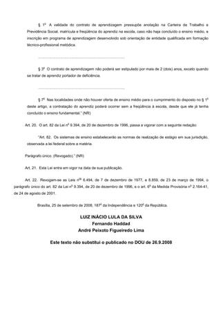 o
              § 1    A validade do contrato de aprendizagem pressupõe anotação na Carteira de Trabalho e
       Previdência Social, matrícula e freqüência do aprendiz na escola, caso não haja concluído o ensino médio, e
       inscrição em programa de aprendizagem desenvolvido sob orientação de entidade qualificada em formação
       técnico-profissional metódica.


              …………………………………………………………….

                 o
              § 3 O contrato de aprendizagem não poderá ser estipulado por mais de 2 (dois) anos, exceto quando
       se tratar de aprendiz portador de deficiência.


              …………………………………………………………….

                 o                                                                                               o
              § 7 Nas localidades onde não houver oferta de ensino médio para o cumprimento do disposto no § 1
       deste artigo, a contratação do aprendiz poderá ocorrer sem a freqüência à escola, desde que ele já tenha
       concluído o ensino fundamental.” (NR)

                                o
      Art. 20. O art. 82 da Lei n 9.394, de 20 de dezembro de 1996, passa a vigorar com a seguinte redação:


              “Art. 82. Os sistemas de ensino estabelecerão as normas de realização de estágio em sua jurisdição,
       observada a lei federal sobre a matéria.


      Parágrafo único. (Revogado).” (NR)


      Art. 21. Esta Lei entra em vigor na data de sua publicação.

                                        os
      Art. 22. Revogam-se as Leis n          6.494, de 7 de dezembro de 1977, e 8.859, de 23 de março de 1994, o
                                    o                                           o                      o
parágrafo único do art. 82 da Lei n 9.394, de 20 de dezembro de 1996, e o art. 6 da Medida Provisória n 2.164-41,
de 24 de agosto de 2001.

                                                      o                     o
             Brasília, 25 de setembro de 2008; 187 da Independência e 120 da República.


                                         LUIZ INÁCIO LULA DA SILVA
                                               Fernando Haddad
                                        André Peixoto Figueiredo Lima

                     Este texto não substitui o publicado no DOU de 26.9.2008
 