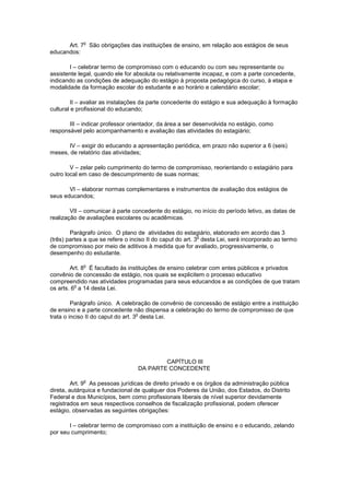 Art. 7
o
São obrigações das instituições de ensino, em relação aos estágios de seus
educandos:
I – celebrar termo de compromisso com o educando ou com seu representante ou
assistente legal, quando ele for absoluta ou relativamente incapaz, e com a parte concedente,
indicando as condições de adequação do estágio à proposta pedagógica do curso, à etapa e
modalidade da formação escolar do estudante e ao horário e calendário escolar;
II – avaliar as instalações da parte concedente do estágio e sua adequação à formação
cultural e profissional do educando;
III – indicar professor orientador, da área a ser desenvolvida no estágio, como
responsável pelo acompanhamento e avaliação das atividades do estagiário;
IV – exigir do educando a apresentação periódica, em prazo não superior a 6 (seis)
meses, de relatório das atividades;
V – zelar pelo cumprimento do termo de compromisso, reorientando o estagiário para
outro local em caso de descumprimento de suas normas;
VI – elaborar normas complementares e instrumentos de avaliação dos estágios de
seus educandos;
VII – comunicar à parte concedente do estágio, no início do período letivo, as datas de
realização de avaliações escolares ou acadêmicas.
Parágrafo único. O plano de atividades do estagiário, elaborado em acordo das 3
(três) partes a que se refere o inciso II do caput do art. 3
o
desta Lei, será incorporado ao termo
de compromisso por meio de aditivos à medida que for avaliado, progressivamente, o
desempenho do estudante.
Art. 8
o
É facultado às instituições de ensino celebrar com entes públicos e privados
convênio de concessão de estágio, nos quais se explicitem o processo educativo
compreendido nas atividades programadas para seus educandos e as condições de que tratam
os arts. 6
o
a 14 desta Lei.
Parágrafo único. A celebração de convênio de concessão de estágio entre a instituição
de ensino e a parte concedente não dispensa a celebração do termo de compromisso de que
trata o inciso II do caput do art. 3
o
desta Lei.
CAPÍTULO III
DA PARTE CONCEDENTE
Art. 9
o
As pessoas jurídicas de direito privado e os órgãos da administração pública
direta, autárquica e fundacional de qualquer dos Poderes da União, dos Estados, do Distrito
Federal e dos Municípios, bem como profissionais liberais de nível superior devidamente
registrados em seus respectivos conselhos de fiscalização profissional, podem oferecer
estágio, observadas as seguintes obrigações:
I – celebrar termo de compromisso com a instituição de ensino e o educando, zelando
por seu cumprimento;
 