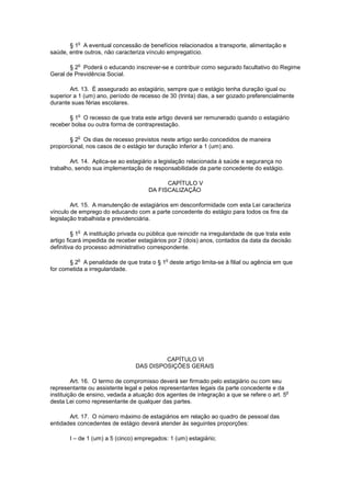 § 1
o
A eventual concessão de benefícios relacionados a transporte, alimentação e
saúde, entre outros, não caracteriza vínculo empregatício.
§ 2
o
Poderá o educando inscrever-se e contribuir como segurado facultativo do Regime
Geral de Previdência Social.
Art. 13. É assegurado ao estagiário, sempre que o estágio tenha duração igual ou
superior a 1 (um) ano, período de recesso de 30 (trinta) dias, a ser gozado preferencialmente
durante suas férias escolares.
§ 1
o
O recesso de que trata este artigo deverá ser remunerado quando o estagiário
receber bolsa ou outra forma de contraprestação.
§ 2
o
Os dias de recesso previstos neste artigo serão concedidos de maneira
proporcional, nos casos de o estágio ter duração inferior a 1 (um) ano.
Art. 14. Aplica-se ao estagiário a legislação relacionada à saúde e segurança no
trabalho, sendo sua implementação de responsabilidade da parte concedente do estágio.
CAPÍTULO V
DA FISCALIZAÇÃO
Art. 15. A manutenção de estagiários em desconformidade com esta Lei caracteriza
vínculo de emprego do educando com a parte concedente do estágio para todos os fins da
legislação trabalhista e previdenciária.
§ 1
o
A instituição privada ou pública que reincidir na irregularidade de que trata este
artigo ficará impedida de receber estagiários por 2 (dois) anos, contados da data da decisão
definitiva do processo administrativo correspondente.
§ 2
o
A penalidade de que trata o § 1
o
deste artigo limita-se à filial ou agência em que
for cometida a irregularidade.
CAPÍTULO VI
DAS DISPOSIÇÕES GERAIS
Art. 16. O termo de compromisso deverá ser firmado pelo estagiário ou com seu
representante ou assistente legal e pelos representantes legais da parte concedente e da
instituição de ensino, vedada a atuação dos agentes de integração a que se refere o art. 5
o
desta Lei como representante de qualquer das partes.
Art. 17. O número máximo de estagiários em relação ao quadro de pessoal das
entidades concedentes de estágio deverá atender às seguintes proporções:
I – de 1 (um) a 5 (cinco) empregados: 1 (um) estagiário;
 