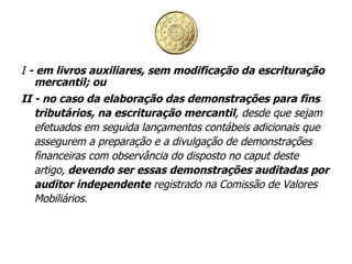 I  - em livros auxiliares, sem modificação da escrituração mercantil; ou II - no caso da elaboração das demonstrações para fins tributários, na escrituração mercantil , desde que sejam efetuados em seguida lançamentos contábeis adicionais que assegurem a preparação e a divulgação de demonstrações financeiras com observância do disposto no caput deste artigo,  devendo ser essas demonstrações auditadas por auditor independente  registrado na Comissão de Valores Mobiliários . 