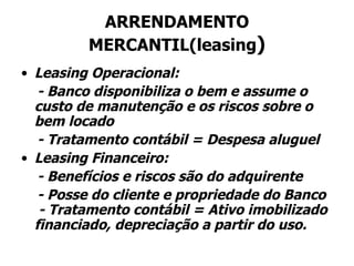 ARRENDAMENTO MERCANTIL(leasing ) Leasing Operacional: - Banco disponibiliza o bem e assume o custo de manutenção e os riscos sobre o bem locado - Tratamento contábil = Despesa aluguel Leasing Financeiro: - Benefícios e riscos são do adquirente - Posse do cliente e propriedade do Banco  - Tratamento contábil = Ativo imobilizado financiado, depreciação a partir do uso. 