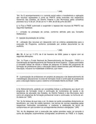 ..................................................................................." (NR)

"Art. 5o O acompanhamento e o controle social sobre a transferência e aplicação
dos recursos repassados à conta do PNATE serão exercidos nos respectivos
Governos dos Estados, do Distrito Federal e dos Municípios pelos conselhos
previstos no § 13 do art. 24 da Lei no 11.494, de 20 de junho de 2007.

§ 1o Fica o FNDE autorizado a suspender o repasse dos recursos do PNATE nas
seguintes hipóteses:

I - omissão na prestação de contas, conforme definido pelo seu Conselho
Deliberativo;

II - rejeição da prestação de contas;

III - utilização dos recursos em desacordo com os critérios estabelecidos para a
execução do Programa, conforme constatado por análise documental ou de
auditoria.

..................................................................................." (NR)

Art. 31. A Lei no 11.273, de 6 de fevereiro de 2006, passa a vigorar com as
seguintes alterações:

"Art. 1o Ficam o Fundo Nacional de Desenvolvimento da Educação - FNDE e a
Coordenação de Aperfeiçoamento de Pessoal de Nível Superior - Capes autorizados
a conceder bolsas de estudo e bolsas de pesquisa no âmbito dos programas de
formação de professores para a educação básica desenvolvidos pelo Ministério da
Educação, inclusive na modalidade a distância, que visem:

.............................................................................................

III - à participação de professores em projetos de pesquisa e de desenvolvimento de
metodologias educacionais na área de formação inicial e continuada de professores
para a educação básica e para o sistema Universidade Aberta do Brasil - UAB.

.............................................................................................

§ 4o Adicionalmente, poderão ser concedidas bolsas a professores que atuem em
programas de formação inicial e continuada de funcionários de escola e de
secretarias de educação dos Estados, do Distrito Federal e dos Municípios, bem
como em programas de formação profissional inicial e continuada, na forma do art.
2o desta Lei." (NR)

"Art. 3o As bolsas de que trata o art. 2o desta Lei serão concedidas diretamente ao
beneficiário, por meio de crédito bancário, nos termos de normas expedidas pelas
respectivas instituições concedentes, e mediante a celebração de termo de
compromisso em que constem os correspondentes direitos e obrigações." (NR)

"Art. 4o As despesas com a execução das ações previstas nesta Lei correrão à
conta de dotações orçamentárias consignadas anualmente ao FNDE e à Capes,
 
