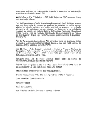 observados os limites de movimentação, empenho e pagamento da programação
orçamentária e financeira anual." (NR)

Art. 32. Os arts. 1° e 7° da Lei no 11.507, de 20 de julho de 2007, passam a vigorar
com a seguinte redação:

"Art. 1o Fica instituído o Auxílio de Avaliação Educacional - AAE, devido ao servidor
que, em decorrência do exercício da docência ou pesquisa no ensino superior
público ou privado, participe, em caráter eventual, de processo de avaliação
educacional de instituições, cursos, projetos ou desempenho de estudantes
realizado por iniciativa do Instituto Nacional de Estudos e Pesquisas Educacionais
Anísio Teixeira - Inep, da Fundação Coordenação de Aperfeiçoamento de Pessoal
de Nível Superior - Capes e do Fundo Nacional de Desenvolvimento da Educação -
FNDE." (NR)

"Art. 7o As despesas decorrentes do AAE correrão à conta de dotações e limites
previstos no orçamento anual consignadas à Capes, ao Inep e ao FNDE no grupo de
despesas 'Outras Despesas Correntes'." (NR)

Art. 33. Fica o Poder Executivo autorizado a instituir o Programa Nacional de
Educação na Reforma Agrária - Pronera, a ser implantado no âmbito do Ministério
do Desenvolvimento Agrário - MDA e executado pelo Instituto Nacional de
Colonização e Reforma Agrária - Incra.

Parágrafo único. Ato do Poder Executivo disporá sobre as normas de
funcionamento, execução e gestão do Programa.

Art. 34. Ficam revogados os arts. 1o a 14 da Medida Provisória no 2.178-36, de 24
de agosto de 2001, e a Lei no 8.913, de 12 de julho de 1994.

Art. 35. Esta Lei entra em vigor na data de sua publicação.

Brasília, 16 de junho de 2009; 188o da Independência e 121o da República.

JOSÉ ALENCAR GOMES DA SILVA

Fernando Haddad

Paulo Bernardo Silva

Este texto não substitui o publicado no DOU de 17.6.2009
 