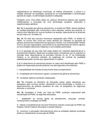 respeitando-se as referências nutricionais, os hábitos alimentares, a cultura e a
tradição alimentar da localidade, pautando-se na sustentabilidade e diversificação
agrícola da região, na alimentação saudável e adequada.

Parágrafo único. Para efeito desta Lei, gêneros alimentícios básicos são aqueles
indispensáveis à promoção de uma alimentação saudável, observada a
regulamentação aplicável.

Art. 13. A aquisição dos gêneros alimentícios, no âmbito do PNAE, deverá obedecer
ao cardápio planejado pelo nutricionista e será realizada, sempre que possível, no
mesmo ente federativo em que se localizam as escolas, observando-se as diretrizes
de que trata o art. 2o desta Lei.

Art. 14. Do total dos recursos financeiros repassados pelo FNDE, no âmbito do
PNAE, no mínimo 30% (trinta por cento) deverão ser utilizados na aquisição de
gêneros alimentícios diretamente da agricultura familiar e do empreendedor familiar
rural ou de suas organizações, priorizando-se os assentamentos da reforma agrária,
as comunidades tradicionais indígenas e comunidades quilombolas.

§ 1o A aquisição de que trata este artigo poderá ser realizada dispensando-se o
procedimento licitatório, desde que os preços sejam compatíveis com os vigentes no
mercado local, observando-se os princípios inscritos no art. 37 da Constituição
Federal, e os alimentos atendam às exigências do controle de qualidade
estabelecidas pelas normas que regulamentam a matéria.

§ 2o A observância do percentual previsto no caput será disciplinada pelo FNDE e
poderá ser dispensada quando presente uma das seguintes circunstâncias:

I - impossibilidade de emissão do documento fiscal correspondente;

II - inviabilidade de fornecimento regular e constante dos gêneros alimentícios;

III - condições higiênico-sanitárias inadequadas.

Art. 15. Compete ao Ministério da Educação propor ações educativas que
perpassem pelo currículo escolar, abordando o tema alimentação e nutrição e o
desenvolvimento de práticas saudáveis de vida, na perspectiva da segurança
alimentar e nutricional.

Art. 16. Competem à União, por meio do FNDE, autarquia responsável pela
coordenação do PNAE, as seguintes atribuições:

I - estabelecer as normas gerais           de   planejamento,    execução,   controle,
monitoramento e avaliação do PNAE;

II - realizar a transferência de recursos financeiros visando a execução do PNAE nos
Estados, Distrito Federal, Municípios e escolas federais;

III - promover a articulação interinstitucional entre as entidades federais envolvidas
direta ou indiretamente na execução do PNAE;
 
