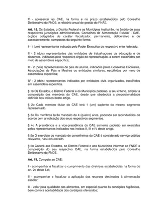 X - apresentar ao CAE, na forma e no prazo estabelecidos pelo Conselho
Deliberativo do FNDE, o relatório anual de gestão do PNAE.

Art. 18. Os Estados, o Distrito Federal e os Municípios instituirão, no âmbito de suas
respectivas jurisdições administrativas, Conselhos de Alimentação Escolar - CAE,
órgãos colegiados de caráter fiscalizador, permanente, deliberativo e de
assessoramento, compostos da seguinte forma:

I - 1 (um) representante indicado pelo Poder Executivo do respectivo ente federado;

II - 2 (dois) representantes das entidades de trabalhadores da educação e de
discentes, indicados pelo respectivo órgão de representação, a serem escolhidos por
meio de assembleia específica;

III - 2 (dois) representantes de pais de alunos, indicados pelos Conselhos Escolares,
Associações de Pais e Mestres ou entidades similares, escolhidos por meio de
assembleia específica;

IV - 2 (dois) representantes indicados por entidades civis organizadas, escolhidos
em assembleia específica.

§ 1o Os Estados, o Distrito Federal e os Municípios poderão, a seu critério, ampliar a
composição dos membros do CAE, desde que obedecida a proporcionalidade
definida nos incisos deste artigo.

§ 2o Cada membro titular do CAE terá 1 (um) suplente do mesmo segmento
representado.

§ 3o Os membros terão mandato de 4 (quatro) anos, podendo ser reconduzidos de
acordo com a indicação dos seus respectivos segmentos.

§ 4o A presidência e a vice-presidência do CAE somente poderão ser exercidas
pelos representantes indicados nos incisos II, III e IV deste artigo.

§ 5o O exercício do mandato de conselheiros do CAE é considerado serviço público
relevante, não remunerado.

§ 6o Caberá aos Estados, ao Distrito Federal e aos Municípios informar ao FNDE a
composição do seu respectivo CAE, na forma estabelecida pelo Conselho
Deliberativo do FNDE.

Art. 19. Compete ao CAE:

I - acompanhar e fiscalizar o cumprimento das diretrizes estabelecidas na forma do
art. 2o desta Lei;

II - acompanhar e fiscalizar a aplicação dos recursos destinados à alimentação
escolar;

III - zelar pela qualidade dos alimentos, em especial quanto às condições higiênicas,
bem como a aceitabilidade dos cardápios oferecidos;
 