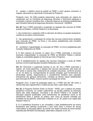 IV - receber o relatório anual de gestão do PNAE e emitir parecer conclusivo a
respeito, aprovando ou reprovando a execução do Programa.

Parágrafo único. Os CAEs poderão desenvolver suas atribuições em regime de
cooperação com os Conselhos de Segurança Alimentar e Nutricional estaduais e
municipais e demais conselhos afins, e deverão observar as diretrizes estabelecidas
pelo Conselho Nacional de Segurança Alimentar e Nutricional - CONSEA.

Art. 20. Fica o FNDE autorizado a suspender os repasses dos recursos do PNAE
quando os Estados, o Distrito Federal ou os Municípios:

I - não constituírem o respectivo CAE ou deixarem de efetuar os ajustes necessários,
visando ao seu pleno funcionamento;

II - não apresentarem a prestação de contas dos recursos anteriormente recebidos
para execução do PNAE, na forma e nos prazos estabelecidos pelo Conselho
Deliberativo do FNDE;

III - cometerem irregularidades na execução do PNAE, na forma estabelecida pelo
Conselho Deliberativo do FNDE.

§ 1o Sem prejuízo do previsto no caput, fica o FNDE autorizado a comunicar
eventuais irregularidades na execução do PNAE ao Ministério Público e demais
órgãos ou autoridades ligadas ao tema de que trata o Programa.

§ 2o O restabelecimento do repasse dos recursos financeiros à conta do PNAE
ocorrerá na forma definida pelo Conselho Deliberativo do FNDE.

Art. 21. Ocorrendo a suspensão prevista no art. 20, fica o FNDE autorizado a
realizar, em conta específica, o repasse dos recursos equivalentes, pelo prazo de
180 (cento e oitenta) dias, diretamente às unidades executoras, conforme previsto
no art. 6o desta Lei, correspondentes às escolas atingidas, para fornecimento da
alimentação escolar, dispensando-se o procedimento licitatório para aquisição
emergencial dos gêneros alimentícios, mantidas as demais regras estabelecidas
para execução do PNAE, inclusive quanto à prestação de contas.

Parágrafo único. A partir da publicação desta Lei, o FNDE terá até 180 (cento e
oitenta) dias para regulamentar a matéria de que trata o caput deste artigo.

Art. 22. O Programa Dinheiro Direto na Escola - PDDE, com o objetivo de prestar
assistência financeira, em caráter suplementar, às escolas públicas da educação
básica das redes estaduais, municipais e do Distrito Federal e às escolas de
educação especial qualificadas como beneficentes de assistência social ou de
atendimento direto e gratuito ao público, bem como às escolas mantidas por
entidades de tais gêneros, observado o disposto no art. 25, passa a ser regido pelo
disposto nesta Lei.

§ 1o A assistência financeira a ser concedida a cada estabelecimento de ensino
beneficiário será definida anualmente e terá como base o número de alunos
matriculados na educação básica, de acordo com dados extraídos do censo escolar
realizado pelo Ministério da Educação, observado o disposto no art. 24.
 