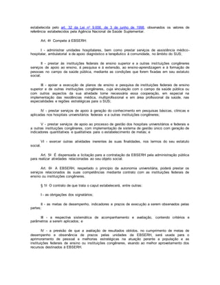 estabelecida pelo art. 32 da Lei no 9.656, de 3 de junho de 1998, observados os valores de
referência estabelecidos pela Agência Nacional de Saúde Suplementar.
Art. 4o Compete à EBSERH:
I - administrar unidades hospitalares, bem como prestar serviços de assistência médico-
hospitalar, ambulatorial e de apoio diagnóstico e terapêutico à comunidade, no âmbito do SUS;
II - prestar às instituições federais de ensino superior e a outras instituições congêneres
serviços de apoio ao ensino, à pesquisa e à extensão, ao ensino-aprendizagem e à formação de
pessoas no campo da saúde pública, mediante as condições que forem fixadas em seu estatuto
social;
III - apoiar a execução de planos de ensino e pesquisa de instituições federais de ensino
superior e de outras instituições congêneres, cuja vinculação com o campo da saúde pública ou
com outros aspectos da sua atividade torne necessária essa cooperação, em especial na
implementação das residências médica, multiprofissional e em área profissional da saúde, nas
especialidades e regiões estratégicas para o SUS;
IV - prestar serviços de apoio à geração do conhecimento em pesquisas básicas, clínicas e
aplicadas nos hospitais universitários federais e a outras instituições congêneres;
V - prestar serviços de apoio ao processo de gestão dos hospitais universitários e federais e
a outras instituições congêneres, com implementação de sistema de gestão único com geração de
indicadores quantitativos e qualitativos para o estabelecimento de metas; e
VI - exercer outras atividades inerentes às suas finalidades, nos termos do seu estatuto
social.
Art. 5o É dispensada a licitação para a contratação da EBSERH pela administração pública
para realizar atividades relacionadas ao seu objeto social.
Art. 6o A EBSERH, respeitado o princípio da autonomia universitária, poderá prestar os
serviços relacionados às suas competências mediante contrato com as instituições federais de
ensino ou instituições congêneres.
§ 1o O contrato de que trata o caput estabelecerá, entre outras:
I - as obrigações dos signatários;
II - as metas de desempenho, indicadores e prazos de execução a serem observados pelas
partes;
III - a respectiva sistemática de acompanhamento e avaliação, contendo critérios e
parâmetros a serem aplicados; e
IV - a previsão de que a avaliação de resultados obtidos, no cumprimento de metas de
desempenho e observância de prazos pelas unidades da EBSERH, será usada para o
aprimoramento de pessoal e melhorias estratégicas na atuação perante a população e as
instituições federais de ensino ou instituições congêneres, visando ao melhor aproveitamento dos
recursos destinados à EBSERH.
 