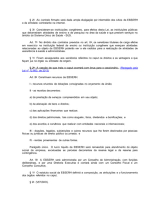 § 2o Ao contrato firmado será dada ampla divulgação por intermédio dos sítios da EBSERH
e da entidade contratante na internet.
§ 3o Consideram-se instituições congêneres, para efeitos desta Lei, as instituições públicas
que desenvolvam atividades de ensino e de pesquisa na área da saúde e que prestem serviços no
âmbito do Sistema Único de Saúde - SUS.
Art. 7o No âmbito dos contratos previstos no art. 6o, os servidores titulares de cargo efetivo
em exercício na instituição federal de ensino ou instituição congênere que exerçam atividades
relacionadas ao objeto da EBSERH poderão ser a ela cedidos para a realização de atividades de
assistência à saúde e administrativas.
§ 1o Ficam assegurados aos servidores referidos no caput os direitos e as vantagens a que
façam jus no órgão ou entidade de origem.
§ 2o A cessão de que trata o caput ocorrerá com ônus para o cessionário. (Revogado pela
Lei nº 12.863, de 2013)
Art. 8o Constituem recursos da EBSERH:
I - recursos oriundos de dotações consignadas no orçamento da União;
II - as receitas decorrentes:
a) da prestação de serviços compreendidos em seu objeto;
b) da alienação de bens e direitos;
c) das aplicações financeiras que realizar;
d) dos direitos patrimoniais, tais como aluguéis, foros, dividendos e bonificações; e
e) dos acordos e convênios que realizar com entidades nacionais e internacionais;
III - doações, legados, subvenções e outros recursos que lhe forem destinados por pessoas
físicas ou jurídicas de direito público ou privado; e
IV - rendas provenientes de outras fontes.
Parágrafo único. O lucro líquido da EBSERH será reinvestido para atendimento do objeto
social da empresa, excetuadas as parcelas decorrentes da reserva legal e da reserva para
contingência.
Art. 9o A EBSERH será administrada por um Conselho de Administração, com funções
deliberativas, e por uma Diretoria Executiva e contará ainda com um Conselho Fiscal e um
Conselho Consultivo.
§ 1o O estatuto social da EBSERH definirá a composição, as atribuições e o funcionamento
dos órgãos referidos no caput.
§ 2o (VETADO).
 