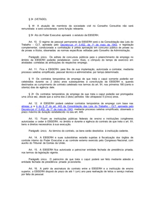 § 3o (VETADO).
§ 4o A atuação de membros da sociedade civil no Conselho Consultivo não será
remunerada e será considerada como função relevante.
§ 5o Ato do Poder Executivo aprovará o estatuto da EBSERH.
Art. 10. O regime de pessoal permanente da EBSERH será o da Consolidação das Leis do
Trabalho - CLT, aprovada pelo Decreto-Lei no 5.452, de 1o de maio de 1943, e legislação
complementar, condicionada a contratação à prévia aprovação em concurso público de provas ou
de provas e títulos, observadas as normas específicas editadas pelo Conselho de Administração.
Parágrafo único. Os editais de concursos públicos para o preenchimento de emprego no
âmbito da EBSERH poderão estabelecer, como título, o cômputo do tempo de exercício em
atividades correlatas às atribuições do respectivo emprego.
Art. 11. Fica a EBSERH, para fins de sua implantação, autorizada a contratar, mediante
processo seletivo simplificado, pessoal técnico e administrativo por tempo determinado.
§ 1o Os contratos temporários de emprego de que trata o caput somente poderão ser
celebrados durante os 2 (dois) anos subsequentes à constituição da EBSERH e, quando
destinados ao cumprimento de contrato celebrado nos termos do art. 6o, nos primeiros 180 (cento e
oitenta) dias de vigência dele.
§ 2o Os contratos temporários de emprego de que trata o caput poderão ser prorrogados
uma única vez, desde que a soma dos 2 (dois) períodos não ultrapasse 5 (cinco) anos.
Art. 12. A EBSERH poderá celebrar contratos temporários de emprego com base nas
alíneas a e b do § 2º do art. 443 da Consolidação das Leis do Trabalho - CLT, aprovada pelo
Decreto-Lei nº 5.452, de 1º de maio de 1943, mediante processo seletivo simplificado, observado o
prazo máximo de duração estabelecido no seu art. 445.
Art. 13. Ficam as instituições públicas federais de ensino e instituições congêneres
autorizadas a ceder à EBSERH, no âmbito e durante a vigência do contrato de que trata o art. 6o,
bens e direitos necessários à sua execução.
Parágrafo único. Ao término do contrato, os bens serão devolvidos à instituição cedente.
Art. 14. A EBSERH e suas subsidiárias estarão sujeitas à fiscalização dos órgãos de
controle interno do Poder Executivo e ao controle externo exercido pelo Congresso Nacional, com
auxílio do Tribunal de Contas da União.
Art. 15. A EBSERH fica autorizada a patrocinar entidade fechada de previdência privada,
nos termos da legislação vigente.
Parágrafo único. O patrocínio de que trata o caput poderá ser feito mediante adesão a
entidade fechada de previdência privada já existente.
Art. 16. A partir da assinatura do contrato entre a EBSERH e a instituição de ensino
superior, a EBSERH disporá de prazo de até 1 (um) ano para reativação de leitos e serviço inativos
por falta de pessoal.
 