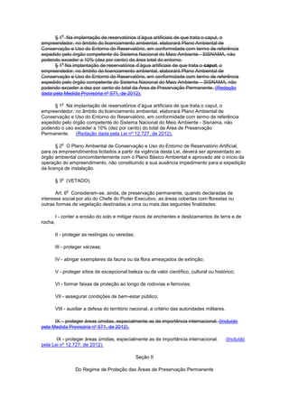 § 1
o
Na implantação de reservatórios d’água artificiais de que trata o caput, o
empreendedor, no âmbito do licenciamento ambiental, elaborará Plano Ambiental de
Conservação e Uso do Entorno do Reservatório, em conformidade com termo de referência
expedido pelo órgão competente do Sistema Nacional do Meio Ambiente - SISNAMA, não
podendo exceder a 10% (dez por cento) da área total do entorno.
§ 1
o
Na implantação de reservatórios d’água artificiais de que trata o caput, o
empreendedor, no âmbito do licenciamento ambiental, elaborará Plano Ambiental de
Conservação e Uso do Entorno do Reservatório, em conformidade com termo de referência
expedido pelo órgão competente do Sistema Nacional do Meio Ambiente – SISNAMA, não
podendo exceder a dez por cento do total da Área de Preservação Permanente. (Redação
dada pela Medida Provisória nº 571, de 2012).
§ 1
o
Na implantação de reservatórios d’água artificiais de que trata o caput, o
empreendedor, no âmbito do licenciamento ambiental, elaborará Plano Ambiental de
Conservação e Uso do Entorno do Reservatório, em conformidade com termo de referência
expedido pelo órgão competente do Sistema Nacional do Meio Ambiente - Sisnama, não
podendo o uso exceder a 10% (dez por cento) do total da Área de Preservação
Permanente. (Redação dada pela Lei nº 12.727, de 2012).
§ 2
o
O Plano Ambiental de Conservação e Uso do Entorno de Reservatório Artificial,
para os empreendimentos licitados a partir da vigência desta Lei, deverá ser apresentado ao
órgão ambiental concomitantemente com o Plano Básico Ambiental e aprovado até o início da
operação do empreendimento, não constituindo a sua ausência impedimento para a expedição
da licença de instalação.
§ 3
o
(VETADO).
Art. 6
o
Consideram-se, ainda, de preservação permanente, quando declaradas de
interesse social por ato do Chefe do Poder Executivo, as áreas cobertas com florestas ou
outras formas de vegetação destinadas a uma ou mais das seguintes finalidades:
I - conter a erosão do solo e mitigar riscos de enchentes e deslizamentos de terra e de
rocha;
II - proteger as restingas ou veredas;
III - proteger várzeas;
IV - abrigar exemplares da fauna ou da flora ameaçados de extinção;
V - proteger sítios de excepcional beleza ou de valor científico, cultural ou histórico;
VI - formar faixas de proteção ao longo de rodovias e ferrovias;
VII - assegurar condições de bem-estar público;
VIII - auxiliar a defesa do território nacional, a critério das autoridades militares.
IX – proteger áreas úmidas, especialmente as de importância internacional. (Incluído
pela Medida Provisória nº 571, de 2012).
IX - proteger áreas úmidas, especialmente as de importância internacional. (Incluído
pela Lei nº 12.727, de 2012).
Seção II
Do Regime de Proteção das Áreas de Preservação Permanente
 
