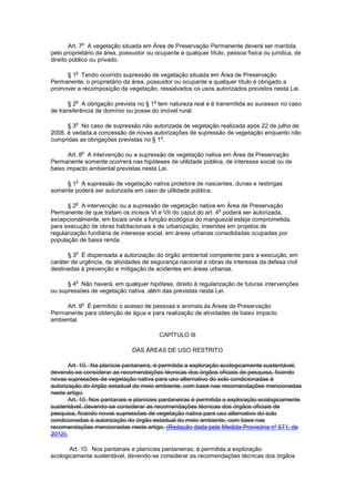 Art. 7
o
A vegetação situada em Área de Preservação Permanente deverá ser mantida
pelo proprietário da área, possuidor ou ocupante a qualquer título, pessoa física ou jurídica, de
direito público ou privado.
§ 1
o
Tendo ocorrido supressão de vegetação situada em Área de Preservação
Permanente, o proprietário da área, possuidor ou ocupante a qualquer título é obrigado a
promover a recomposição da vegetação, ressalvados os usos autorizados previstos nesta Lei.
§ 2
o
A obrigação prevista no § 1
o
tem natureza real e é transmitida ao sucessor no caso
de transferência de domínio ou posse do imóvel rural.
§ 3
o
No caso de supressão não autorizada de vegetação realizada após 22 de julho de
2008, é vedada a concessão de novas autorizações de supressão de vegetação enquanto não
cumpridas as obrigações previstas no § 1
o
.
Art. 8
o
A intervenção ou a supressão de vegetação nativa em Área de Preservação
Permanente somente ocorrerá nas hipóteses de utilidade pública, de interesse social ou de
baixo impacto ambiental previstas nesta Lei.
§ 1
o
A supressão de vegetação nativa protetora de nascentes, dunas e restingas
somente poderá ser autorizada em caso de utilidade pública.
§ 2
o
A intervenção ou a supressão de vegetação nativa em Área de Preservação
Permanente de que tratam os incisos VI e VII do caput do art. 4
o
poderá ser autorizada,
excepcionalmente, em locais onde a função ecológica do manguezal esteja comprometida,
para execução de obras habitacionais e de urbanização, inseridas em projetos de
regularização fundiária de interesse social, em áreas urbanas consolidadas ocupadas por
população de baixa renda.
§ 3
o
É dispensada a autorização do órgão ambiental competente para a execução, em
caráter de urgência, de atividades de segurança nacional e obras de interesse da defesa civil
destinadas à prevenção e mitigação de acidentes em áreas urbanas.
§ 4
o
Não haverá, em qualquer hipótese, direito à regularização de futuras intervenções
ou supressões de vegetação nativa, além das previstas nesta Lei.
Art. 9
o
É permitido o acesso de pessoas e animais às Áreas de Preservação
Permanente para obtenção de água e para realização de atividades de baixo impacto
ambiental.
CAPÍTULO III
DAS ÁREAS DE USO RESTRITO
Art. 10. Na planície pantaneira, é permitida a exploração ecologicamente sustentável,
devendo-se considerar as recomendações técnicas dos órgãos oficiais de pesquisa, ficando
novas supressões de vegetação nativa para uso alternativo do solo condicionadas à
autorização do órgão estadual do meio ambiente, com base nas recomendações mencionadas
neste artigo.
Art. 10. Nos pantanais e planícies pantaneiras é permitida a exploração ecologicamente
sustentável, devendo-se considerar as recomendações técnicas dos órgãos oficiais de
pesquisa, ficando novas supressões de vegetação nativa para uso alternativo do solo
condicionadas à autorização do órgão estadual do meio ambiente, com base nas
recomendações mencionadas neste artigo. (Redação dada pela Medida Provisória nº 571, de
2012).
Art. 10. Nos pantanais e planícies pantaneiras, é permitida a exploração
ecologicamente sustentável, devendo-se considerar as recomendações técnicas dos órgãos
 