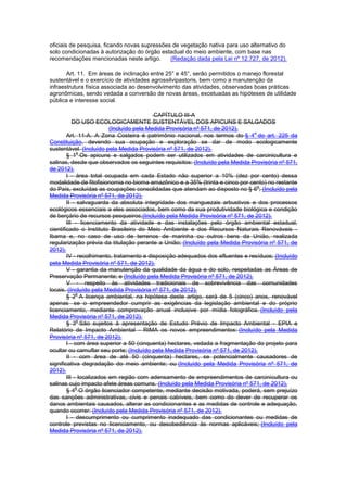 oficiais de pesquisa, ficando novas supressões de vegetação nativa para uso alternativo do
solo condicionadas à autorização do órgão estadual do meio ambiente, com base nas
recomendações mencionadas neste artigo. (Redação dada pela Lei nº 12.727, de 2012).
Art. 11. Em áreas de inclinação entre 25° e 45°, serão permitidos o manejo florestal
sustentável e o exercício de atividades agrossilvipastoris, bem como a manutenção da
infraestrutura física associada ao desenvolvimento das atividades, observadas boas práticas
agronômicas, sendo vedada a conversão de novas áreas, excetuadas as hipóteses de utilidade
pública e interesse social.
CAPÍTULO III-A
DO USO ECOLOGICAMENTE SUSTENTÁVEL DOS APICUNS E SALGADOS
(Incluído pela Medida Provisória nº 571, de 2012).
Art. 11-A. A Zona Costeira é patrimônio nacional, nos termos do § 4
o
do art. 225 da
Constituição, devendo sua ocupação e exploração se dar de modo ecologicamente
sustentável. (Incluído pela Medida Provisória nº 571, de 2012).
§ 1
o
Os apicuns e salgados podem ser utilizados em atividades de carcinicultura e
salinas, desde que observados os seguintes requisitos: (Incluído pela Medida Provisória nº 571,
de 2012).
I - área total ocupada em cada Estado não superior a 10% (dez por cento) dessa
modalidade de fitofisionomia no bioma amazônico e a 35% (trinta e cinco por cento) no restante
do País, excluídas as ocupações consolidadas que atendam ao disposto no § 6
o
; (Incluído pela
Medida Provisória nº 571, de 2012).
II - salvaguarda da absoluta integridade dos manguezais arbustivos e dos processos
ecológicos essenciais a eles associados, bem como da sua produtividade biológica e condição
de berçário de recursos pesqueiros;(Incluído pela Medida Provisória nº 571, de 2012).
III - licenciamento da atividade e das instalações pelo órgão ambiental estadual,
cientificado o Instituto Brasileiro do Meio Ambiente e dos Recursos Naturais Renováveis -
Ibama e, no caso de uso de terrenos de marinha ou outros bens da União, realizada
regularização prévia da titulação perante a União; (Incluído pela Medida Provisória nº 571, de
2012).
IV - recolhimento, tratamento e disposição adequados dos efluentes e resíduos; (Incluído
pela Medida Provisória nº 571, de 2012).
V - garantia da manutenção da qualidade da água e do solo, respeitadas as Áreas de
Preservação Permanente; e (Incluído pela Medida Provisória nº 571, de 2012).
V - respeito às atividades tradicionais de sobrevivência das comunidades
locais. (Incluído pela Medida Provisória nº 571, de 2012).
§ 2
o
A licença ambiental, na hipótese deste artigo, será de 5 (cinco) anos, renovável
apenas se o empreendedor cumprir as exigências da legislação ambiental e do próprio
licenciamento, mediante comprovação anual inclusive por mídia fotográfica. (Incluído pela
Medida Provisória nº 571, de 2012).
§ 3
o
São sujeitos à apresentação de Estudo Prévio de Impacto Ambiental - EPIA e
Relatório de Impacto Ambiental - RIMA os novos empreendimentos: (Incluído pela Medida
Provisória nº 571, de 2012).
I - com área superior a 50 (cinquenta) hectares, vedada a fragmentação do projeto para
ocultar ou camuflar seu porte; (Incluído pela Medida Provisória nº 571, de 2012).
II - com área de até 50 (cinquenta) hectares, se potencialmente causadores de
significativa degradação do meio ambiente; ou (Incluído pela Medida Provisória nº 571, de
2012).
III - localizados em região com adensamento de empreendimentos de carcinicultura ou
salinas cujo impacto afete áreas comuns. (Incluído pela Medida Provisória nº 571, de 2012).
§ 4
o
O órgão licenciador competente, mediante decisão motivada, poderá, sem prejuízo
das sanções administrativas, civis e penais cabíveis, bem como do dever de recuperar os
danos ambientais causados, alterar as condicionantes e as medidas de controle e adequação,
quando ocorrer: (Incluído pela Medida Provisória nº 571, de 2012).
I - descumprimento ou cumprimento inadequado das condicionantes ou medidas de
controle previstas no licenciamento, ou desobediência às normas aplicáveis; (Incluído pela
Medida Provisória nº 571, de 2012).
 