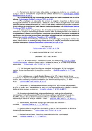 II - fornecimento de informação falsa, dúbia ou enganosa, inclusive por omissão, em
qualquer fase do licenciamento ou período de validade da licença; ou (Incluído pela Medida
Provisória nº 571, de 2012).
III - superveniência de informações sobre riscos ao meio ambiente ou à saúde
pública. (Incluído pela Medida Provisória nº 571, de 2012).
§ 5
o
A ampliação da ocupação de apicuns e salgados respeitará o Zoneamento
Ecológico-Econômico da Zona Costeira - ZEEZOC, com a individualização das áreas ainda
passíveis de uso, em escala mínima de 1:10.000, que deverá ser concluído por cada Estado no
prazo máximo de 1 (um) ano a partir da data de publicação desta Lei. (Incluído pela Medida
Provisória nº 571, de 2012).
§ 6
o
É assegurada a regularização das atividades e empreendimentos de carcinicultura e
salinas cuja ocupação e implantação tenham ocorrido antes de 22 de julho de 2008, desde que
o empreendedor, pessoa física ou jurídica, comprove sua localização em apicum ou salgado e
se obrigue, por termo de compromisso, a proteger a integridade dos manguezais arbustivos
adjacentes. (Incluído pela Medida Provisória nº 571, de 2012).
§ 7
o
É vedada a manutenção, licenciamento ou regularização, em qualquer hipótese ou
forma, de ocupação ou exploração irregular em apicum ou salgado, ressalvadas as exceções
previstas neste artigo. (Incluído pela Medida Provisória nº 571, de 2012).
CAPÍTULO III-A
(Incluído pela Lei nº 12.727, de 2012).
DO USO ECOLOGICAMENTE SUSTENTÁVEL
DOS APICUNS E SALGADOS
Art. 11-A. A Zona Costeira é patrimônio nacional, nos termos do § 4
o
do art. 225 da
Constituição Federal, devendo sua ocupação e exploração dar-se de modo ecologicamente
sustentável. (Incluído pela Lei nº 12.727, de 2012).
§ 1
o
Os apicuns e salgados podem ser utilizados em atividades de carcinicultura e
salinas, desde que observados os seguintes requisitos: (Incluído pela Lei nº 12.727, de
2012).
I - área total ocupada em cada Estado não superior a 10% (dez por cento) dessa
modalidade de fitofisionomia no bioma amazônico e a 35% (trinta e cinco por cento) no restante
do País, excluídas as ocupações consolidadas que atendam ao disposto no § 6
o
deste
artigo; (Incluído pela Lei nº 12.727, de 2012).
II - salvaguarda da absoluta integridade dos manguezais arbustivos e dos processos
ecológicos essenciais a eles associados, bem como da sua produtividade biológica e condição
de berçário de recursos pesqueiros; (Incluído pela Lei nº 12.727, de 2012).
III - licenciamento da atividade e das instalações pelo órgão ambiental estadual,
cientificado o Instituto Brasileiro do Meio Ambiente e dos Recursos Naturais Renováveis -
IBAMA e, no caso de uso de terrenos de marinha ou outros bens da União, realizada
regularização prévia da titulação perante a União; (Incluído pela Lei nº 12.727, de 2012).
IV - recolhimento, tratamento e disposição adequados dos efluentes e
resíduos; (Incluído pela Lei nº 12.727, de 2012).
V - garantia da manutenção da qualidade da água e do solo, respeitadas as Áreas de
Preservação Permanente; e (Incluído pela Lei nº 12.727, de 2012).
VI - respeito às atividades tradicionais de sobrevivência das comunidades
locais. (Incluído pela Lei nº 12.727, de 2012).
 