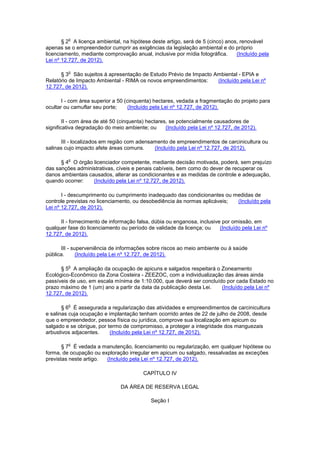 § 2
o
A licença ambiental, na hipótese deste artigo, será de 5 (cinco) anos, renovável
apenas se o empreendedor cumprir as exigências da legislação ambiental e do próprio
licenciamento, mediante comprovação anual, inclusive por mídia fotográfica. (Incluído pela
Lei nº 12.727, de 2012).
§ 3
o
São sujeitos à apresentação de Estudo Prévio de Impacto Ambiental - EPIA e
Relatório de Impacto Ambiental - RIMA os novos empreendimentos: (Incluído pela Lei nº
12.727, de 2012).
I - com área superior a 50 (cinquenta) hectares, vedada a fragmentação do projeto para
ocultar ou camuflar seu porte; (Incluído pela Lei nº 12.727, de 2012).
II - com área de até 50 (cinquenta) hectares, se potencialmente causadores de
significativa degradação do meio ambiente; ou (Incluído pela Lei nº 12.727, de 2012).
III - localizados em região com adensamento de empreendimentos de carcinicultura ou
salinas cujo impacto afete áreas comuns. (Incluído pela Lei nº 12.727, de 2012).
§ 4
o
O órgão licenciador competente, mediante decisão motivada, poderá, sem prejuízo
das sanções administrativas, cíveis e penais cabíveis, bem como do dever de recuperar os
danos ambientais causados, alterar as condicionantes e as medidas de controle e adequação,
quando ocorrer: (Incluído pela Lei nº 12.727, de 2012).
I - descumprimento ou cumprimento inadequado das condicionantes ou medidas de
controle previstas no licenciamento, ou desobediência às normas aplicáveis; (Incluído pela
Lei nº 12.727, de 2012).
II - fornecimento de informação falsa, dúbia ou enganosa, inclusive por omissão, em
qualquer fase do licenciamento ou período de validade da licença; ou (Incluído pela Lei nº
12.727, de 2012).
III - superveniência de informações sobre riscos ao meio ambiente ou à saúde
pública. (Incluído pela Lei nº 12.727, de 2012).
§ 5
o
A ampliação da ocupação de apicuns e salgados respeitará o Zoneamento
Ecológico-Econômico da Zona Costeira - ZEEZOC, com a individualização das áreas ainda
passíveis de uso, em escala mínima de 1:10.000, que deverá ser concluído por cada Estado no
prazo máximo de 1 (um) ano a partir da data da publicação desta Lei. (Incluído pela Lei nº
12.727, de 2012).
§ 6
o
É assegurada a regularização das atividades e empreendimentos de carcinicultura
e salinas cuja ocupação e implantação tenham ocorrido antes de 22 de julho de 2008, desde
que o empreendedor, pessoa física ou jurídica, comprove sua localização em apicum ou
salgado e se obrigue, por termo de compromisso, a proteger a integridade dos manguezais
arbustivos adjacentes. (Incluído pela Lei nº 12.727, de 2012).
§ 7
o
É vedada a manutenção, licenciamento ou regularização, em qualquer hipótese ou
forma, de ocupação ou exploração irregular em apicum ou salgado, ressalvadas as exceções
previstas neste artigo. (Incluído pela Lei nº 12.727, de 2012).
CAPÍTULO IV
DA ÁREA DE RESERVA LEGAL
Seção I
 