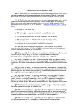 Da Delimitação da Área de Reserva Legal
Art. 12. Todo imóvel rural deve manter área com cobertura de vegetação nativa, a título
de Reserva Legal, sem prejuízo da aplicação das normas sobre as Áreas de Preservação
Permanente, observados os seguintes percentuais mínimos em relação à área do imóvel:
Art. 12. Todo imóvel rural deve manter área com cobertura de vegetação nativa, a título
de Reserva Legal, sem prejuízo da aplicação das normas sobre as Áreas de Preservação
Permanente, observados os seguintes percentuais mínimos em relação à área do imóvel,
excetuados os casos previstos no art. 68 desta Lei: (Redação dada pela Lei nº 12.727, de
2012).
I - localizado na Amazônia Legal:
a) 80% (oitenta por cento), no imóvel situado em área de florestas;
b) 35% (trinta e cinco por cento), no imóvel situado em área de cerrado;
c) 20% (vinte por cento), no imóvel situado em área de campos gerais;
II - localizado nas demais regiões do País: 20% (vinte por cento).
§ 1
o
Em caso de fracionamento do imóvel rural, a qualquer título, inclusive para
assentamentos pelo Programa de Reforma Agrária, será considerada, para fins do disposto
do caput, a área do imóvel antes do fracionamento.
§ 2
o
O percentual de Reserva Legal em imóvel situado em área de formações florestais,
de cerrado ou de campos gerais na Amazônia Legal será definido considerando
separadamente os índices contidos nas alíneas a, be c do inciso I do caput.
§ 3
o
Após a implantação do CAR, a supressão de novas áreas de floresta ou outras
formas de vegetação nativa apenas será autorizada pelo órgão ambiental estadual integrante
do Sisnama se o imóvel estiver inserido no mencionado cadastro, ressalvado o previsto no art.
30.
§ 4
o
Nos casos da alínea a do inciso I, o poder público poderá reduzir a Reserva Legal
para até 50% (cinquenta por cento), para fins de recomposição, quando o Município tiver mais
de 50% (cinquenta por cento) da área ocupada por unidades de conservação da natureza de
domínio público e por terras indígenas homologadas.
§ 5
o
Nos casos da alínea a do inciso I, o poder público estadual, ouvido o Conselho
Estadual de Meio Ambiente, poderá reduzir a Reserva Legal para até 50% (cinquenta por
cento), quando o Estado tiver Zoneamento Ecológico-Econômico aprovado e mais de 65%
(sessenta e cinco por cento) do seu território ocupado por unidades de conservação da
natureza de domínio público, devidamente regularizadas, e por terras indígenas homologadas.
§ 6
o
Os empreendimentos de abastecimento público de água e tratamento de esgoto
não estão sujeitos à constituição de Reserva Legal.
§ 7
o
Não será exigido Reserva Legal relativa às áreas adquiridas ou desapropriadas por
detentor de concessão, permissão ou autorização para exploração de potencial de energia
hidráulica, nas quais funcionem empreendimentos de geração de energia elétrica, subestações
ou sejam instaladas linhas de transmissão e de distribuição de energia elétrica.
§ 8
o
Não será exigido Reserva Legal relativa às áreas adquiridas ou desapropriadas
com o objetivo de implantação e ampliação de capacidade de rodovias e ferrovias.
 