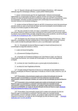 Art. 13. Quando indicado pelo Zoneamento Ecológico-Econômico - ZEE estadual,
realizado segundo metodologia unificada, o poder público federal poderá:
I - reduzir, exclusivamente para fins de regularização, mediante recomposição,
regeneração ou compensação da Reserva Legal de imóveis com área rural consolidada,
situados em área de floresta localizada na Amazônia Legal, para até 50% (cinquenta por cento)
da propriedade, excluídas as áreas prioritárias para conservação da biodiversidade e dos
recursos hídricos e os corredores ecológicos;
II - ampliar as áreas de Reserva Legal em até 50% (cinquenta por cento) dos percentuais
previstos nesta Lei, para cumprimento de metas nacionais de proteção à biodiversidade ou de
redução de emissão de gases de efeito estufa.
§ 1
o
No caso previsto no inciso I do caput, o proprietário ou possuidor de imóvel rural
que mantiver Reserva Legal conservada e averbada em área superior aos percentuais exigidos
no referido inciso poderá instituir servidão ambiental sobre a área excedente, nos termos da Lei
n
o
6.938, de 31 de agosto de 1981, e Cota de Reserva Ambiental.
§ 2
o
Os Estados que não possuem seus Zoneamentos Ecológico-Econômicos - ZEEs
segundo a metodologia unificada, estabelecida em norma federal, terão o prazo de 5 (cinco)
anos, a partir da data da publicação desta Lei, para a sua elaboração e aprovação.
Art. 14. A localização da área de Reserva Legal no imóvel rural deverá levar em
consideração os seguintes estudos e critérios:
I - o plano de bacia hidrográfica;
II - o Zoneamento Ecológico-Econômico
III - a formação de corredores ecológicos com outra Reserva Legal, com Área de
Preservação Permanente, com Unidade de Conservação ou com outra área legalmente
protegida;
IV - as áreas de maior importância para a conservação da biodiversidade; e
V - as áreas de maior fragilidade ambiental.
§ 1
o
O órgão estadual integrante do Sisnama ou instituição por ele habilitada deverá
aprovar a localização da Reserva Legal após a inclusão do imóvel no CAR, conforme o art. 29
desta Lei.
§ 2
o
Protocolada a documentação exigida para análise da localização da área de
Reserva Legal, ao proprietário ou possuidor rural não poderá ser imputada sanção
administrativa, inclusive restrição a direitos, em razão da não formalização da área de Reserva
Legal.
§ 2
o
Protocolada a documentação exigida para análise da localização da área de
Reserva Legal, ao proprietário ou possuidor rural não poderá ser imputada sanção
administrativa, inclusive restrição a direitos, por qualquer órgão ambiental competente
integrante do SISNAMA, em razão da não formalização da área de Reserva Legal. (Redação
dada pela Medida Provisória nº 571, de 2012).
§ 2
o
Protocolada a documentação exigida para a análise da localização da área de
Reserva Legal, ao proprietário ou possuidor rural não poderá ser imputada sanção
administrativa, inclusive restrição a direitos, por qualquer órgão ambiental competente
integrante do Sisnama, em razão da não formalização da área de Reserva Legal. (Redação
dada pela Lei nº 12.727, de 2012).
 