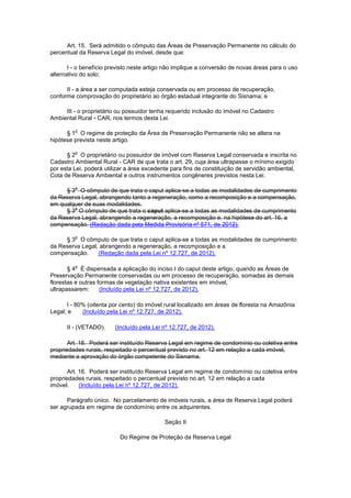 Art. 15. Será admitido o cômputo das Áreas de Preservação Permanente no cálculo do
percentual da Reserva Legal do imóvel, desde que:
I - o benefício previsto neste artigo não implique a conversão de novas áreas para o uso
alternativo do solo;
II - a área a ser computada esteja conservada ou em processo de recuperação,
conforme comprovação do proprietário ao órgão estadual integrante do Sisnama; e
III - o proprietário ou possuidor tenha requerido inclusão do imóvel no Cadastro
Ambiental Rural - CAR, nos termos desta Lei.
§ 1
o
O regime de proteção da Área de Preservação Permanente não se altera na
hipótese prevista neste artigo.
§ 2
o
O proprietário ou possuidor de imóvel com Reserva Legal conservada e inscrita no
Cadastro Ambiental Rural - CAR de que trata o art. 29, cuja área ultrapasse o mínimo exigido
por esta Lei, poderá utilizar a área excedente para fins de constituição de servidão ambiental,
Cota de Reserva Ambiental e outros instrumentos congêneres previstos nesta Lei.
§ 3
o
O cômputo de que trata o caput aplica-se a todas as modalidades de cumprimento
da Reserva Legal, abrangendo tanto a regeneração, como a recomposição e a compensação,
em qualquer de suas modalidades.
§ 3
o
O cômputo de que trata o caput aplica-se a todas as modalidades de cumprimento
da Reserva Legal, abrangendo a regeneração, a recomposição e, na hipótese do art. 16, a
compensação. (Redação dada pela Medida Provisória nº 571, de 2012).
§ 3
o
O cômputo de que trata o caput aplica-se a todas as modalidades de cumprimento
da Reserva Legal, abrangendo a regeneração, a recomposição e a
compensação. (Redação dada pela Lei nº 12.727, de 2012).
§ 4
o
É dispensada a aplicação do inciso I do caput deste artigo, quando as Áreas de
Preservação Permanente conservadas ou em processo de recuperação, somadas às demais
florestas e outras formas de vegetação nativa existentes em imóvel,
ultrapassarem: (Incluído pela Lei nº 12.727, de 2012).
I - 80% (oitenta por cento) do imóvel rural localizado em áreas de floresta na Amazônia
Legal; e (Incluído pela Lei nº 12.727, de 2012).
II - (VETADO). (Incluído pela Lei nº 12.727, de 2012).
Art. 16. Poderá ser instituído Reserva Legal em regime de condomínio ou coletiva entre
propriedades rurais, respeitado o percentual previsto no art. 12 em relação a cada imóvel,
mediante a aprovação do órgão competente do Sisnama.
Art. 16. Poderá ser instituído Reserva Legal em regime de condomínio ou coletiva entre
propriedades rurais, respeitado o percentual previsto no art. 12 em relação a cada
imóvel. (Incluído pela Lei nº 12.727, de 2012).
Parágrafo único. No parcelamento de imóveis rurais, a área de Reserva Legal poderá
ser agrupada em regime de condomínio entre os adquirentes.
Seção II
Do Regime de Proteção da Reserva Legal
 
