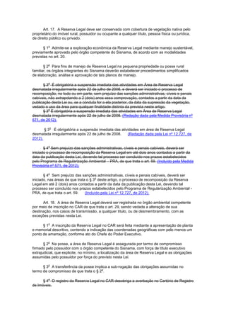 Art. 17. A Reserva Legal deve ser conservada com cobertura de vegetação nativa pelo
proprietário do imóvel rural, possuidor ou ocupante a qualquer título, pessoa física ou jurídica,
de direito público ou privado.
§ 1
o
Admite-se a exploração econômica da Reserva Legal mediante manejo sustentável,
previamente aprovado pelo órgão competente do Sisnama, de acordo com as modalidades
previstas no art. 20.
§ 2
o
Para fins de manejo de Reserva Legal na pequena propriedade ou posse rural
familiar, os órgãos integrantes do Sisnama deverão estabelecer procedimentos simplificados
de elaboração, análise e aprovação de tais planos de manejo.
§ 3
o
É obrigatória a suspensão imediata das atividades em Área de Reserva Legal
desmatada irregularmente após 22 de julho de 2008, e deverá ser iniciado o processo de
recomposição, no todo ou em parte, sem prejuízo das sanções administrativas, cíveis e penais
cabíveis, não extrapolando a 2 (dois) anos essa comprovação, contados a partir da data da
publicação desta Lei ou, se a conduta for a ela posterior, da data da supressão da vegetação,
vedado o uso da área para qualquer finalidade distinta da prevista neste artigo.
§ 3
o
É obrigatória a suspensão imediata das atividades em Área de Reserva Legal
desmatada irregularmente após 22 de julho de 2008. (Redação dada pela Medida Provisória nº
571, de 2012).
§ 3
o
É obrigatória a suspensão imediata das atividades em área de Reserva Legal
desmatada irregularmente após 22 de julho de 2008. (Redação dada pela Lei nº 12.727, de
2012).
§ 4
o
Sem prejuízo das sanções administrativas, cíveis e penais cabíveis, deverá ser
iniciado o processo de recomposição da Reserva Legal em até dois anos contados a partir da
data da publicação desta Lei, devendo tal processo ser concluído nos prazos estabelecidos
pelo Programa de Regularização Ambiental – PRA, de que trata o art. 59. (Incluído pela Medida
Provisória nº 571, de 2012).
§ 4
o
Sem prejuízo das sanções administrativas, cíveis e penais cabíveis, deverá ser
iniciado, nas áreas de que trata o § 3
o
deste artigo, o processo de recomposição da Reserva
Legal em até 2 (dois) anos contados a partir da data da publicação desta Lei, devendo tal
processo ser concluído nos prazos estabelecidos pelo Programa de Regularização Ambiental -
PRA, de que trata o art. 59. (Incluído pela Lei nº 12.727, de 2012).
Art. 18. A área de Reserva Legal deverá ser registrada no órgão ambiental competente
por meio de inscrição no CAR de que trata o art. 29, sendo vedada a alteração de sua
destinação, nos casos de transmissão, a qualquer título, ou de desmembramento, com as
exceções previstas nesta Lei.
§ 1
o
A inscrição da Reserva Legal no CAR será feita mediante a apresentação de planta
e memorial descritivo, contendo a indicação das coordenadas geográficas com pelo menos um
ponto de amarração, conforme ato do Chefe do Poder Executivo.
§ 2
o
Na posse, a área de Reserva Legal é assegurada por termo de compromisso
firmado pelo possuidor com o órgão competente do Sisnama, com força de título executivo
extrajudicial, que explicite, no mínimo, a localização da área de Reserva Legal e as obrigações
assumidas pelo possuidor por força do previsto nesta Lei.
§ 3
o
A transferência da posse implica a sub-rogação das obrigações assumidas no
termo de compromisso de que trata o § 2
o
.
§ 4
o
O registro da Reserva Legal no CAR desobriga a averbação no Cartório de Registro
de Imóveis.
 