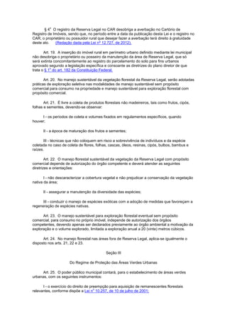§ 4
o
O registro da Reserva Legal no CAR desobriga a averbação no Cartório de
Registro de Imóveis, sendo que, no período entre a data da publicação desta Lei e o registro no
CAR, o proprietário ou possuidor rural que desejar fazer a averbação terá direito à gratuidade
deste ato. (Redação dada pela Lei nº 12.727, de 2012).
Art. 19. A inserção do imóvel rural em perímetro urbano definido mediante lei municipal
não desobriga o proprietário ou posseiro da manutenção da área de Reserva Legal, que só
será extinta concomitantemente ao registro do parcelamento do solo para fins urbanos
aprovado segundo a legislação específica e consoante as diretrizes do plano diretor de que
trata o § 1
o
do art. 182 da Constituição Federal.
Art. 20. No manejo sustentável da vegetação florestal da Reserva Legal, serão adotadas
práticas de exploração seletiva nas modalidades de manejo sustentável sem propósito
comercial para consumo na propriedade e manejo sustentável para exploração florestal com
propósito comercial.
Art. 21. É livre a coleta de produtos florestais não madeireiros, tais como frutos, cipós,
folhas e sementes, devendo-se observar:
I - os períodos de coleta e volumes fixados em regulamentos específicos, quando
houver;
II - a época de maturação dos frutos e sementes;
III - técnicas que não coloquem em risco a sobrevivência de indivíduos e da espécie
coletada no caso de coleta de flores, folhas, cascas, óleos, resinas, cipós, bulbos, bambus e
raízes.
Art. 22. O manejo florestal sustentável da vegetação da Reserva Legal com propósito
comercial depende de autorização do órgão competente e deverá atender as seguintes
diretrizes e orientações:
I - não descaracterizar a cobertura vegetal e não prejudicar a conservação da vegetação
nativa da área;
II - assegurar a manutenção da diversidade das espécies;
III - conduzir o manejo de espécies exóticas com a adoção de medidas que favoreçam a
regeneração de espécies nativas.
Art. 23. O manejo sustentável para exploração florestal eventual sem propósito
comercial, para consumo no próprio imóvel, independe de autorização dos órgãos
competentes, devendo apenas ser declarados previamente ao órgão ambiental a motivação da
exploração e o volume explorado, limitada a exploração anual a 20 (vinte) metros cúbicos.
Art. 24. No manejo florestal nas áreas fora de Reserva Legal, aplica-se igualmente o
disposto nos arts. 21, 22 e 23.
Seção III
Do Regime de Proteção das Áreas Verdes Urbanas
Art. 25. O poder público municipal contará, para o estabelecimento de áreas verdes
urbanas, com os seguintes instrumentos:
I - o exercício do direito de preempção para aquisição de remanescentes florestais
relevantes, conforme dispõe a Lei n
o
10.257, de 10 de julho de 2001;
 