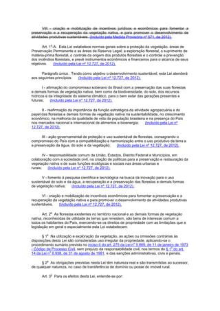 VIII - criação e mobilização de incentivos jurídicos e econômicos para fomentar a
preservação e a recuperação da vegetação nativa, e para promover o desenvolvimento de
atividades produtivas sustentáveis. (Incluído pela Medida Provisória nº 571, de 2012).
Art. 1
o
-A. Esta Lei estabelece normas gerais sobre a proteção da vegetação, áreas de
Preservação Permanente e as áreas de Reserva Legal; a exploração florestal, o suprimento de
matéria-prima florestal, o controle da origem dos produtos florestais e o controle e prevenção
dos incêndios florestais, e prevê instrumentos econômicos e financeiros para o alcance de seus
objetivos. (Incluído pela Lei nº 12.727, de 2012).
Parágrafo único. Tendo como objetivo o desenvolvimento sustentável, esta Lei atenderá
aos seguintes princípios: (Incluído pela Lei nº 12.727, de 2012).
I - afirmação do compromisso soberano do Brasil com a preservação das suas florestas
e demais formas de vegetação nativa, bem como da biodiversidade, do solo, dos recursos
hídricos e da integridade do sistema climático, para o bem estar das gerações presentes e
futuras; (Incluído pela Lei nº 12.727, de 2012).
II - reafirmação da importância da função estratégica da atividade agropecuária e do
papel das florestas e demais formas de vegetação nativa na sustentabilidade, no crescimento
econômico, na melhoria da qualidade de vida da população brasileira e na presença do País
nos mercados nacional e internacional de alimentos e bioenergia; (Incluído pela Lei nº
12.727, de 2012).
III - ação governamental de proteção e uso sustentável de florestas, consagrando o
compromisso do País com a compatibilização e harmonização entre o uso produtivo da terra e
a preservação da água, do solo e da vegetação; (Incluído pela Lei nº 12.727, de 2012).
IV - responsabilidade comum da União, Estados, Distrito Federal e Municípios, em
colaboração com a sociedade civil, na criação de políticas para a preservação e restauração da
vegetação nativa e de suas funções ecológicas e sociais nas áreas urbanas e
rurais; (Incluído pela Lei nº 12.727, de 2012).
V - fomento à pesquisa científica e tecnológica na busca da inovação para o uso
sustentável do solo e da água, a recuperação e a preservação das florestas e demais formas
de vegetação nativa; (Incluído pela Lei nº 12.727, de 2012).
VI - criação e mobilização de incentivos econômicos para fomentar a preservação e a
recuperação da vegetação nativa e para promover o desenvolvimento de atividades produtivas
sustentáveis. (Incluído pela Lei nº 12.727, de 2012).
Art. 2
o
As florestas existentes no território nacional e as demais formas de vegetação
nativa, reconhecidas de utilidade às terras que revestem, são bens de interesse comum a
todos os habitantes do País, exercendo-se os direitos de propriedade com as limitações que a
legislação em geral e especialmente esta Lei estabelecem.
§ 1
o
Na utilização e exploração da vegetação, as ações ou omissões contrárias às
disposições desta Lei são consideradas uso irregular da propriedade, aplicando-se o
procedimento sumário previsto no inciso II do art. 275 da Lei n
o
5.869, de 11 de janeiro de 1973
- Código de Processo Civil, sem prejuízo da responsabilidade civil, nos termos do § 1
o
do art.
14 da Lei n
o
6.938, de 31 de agosto de 1981, e das sanções administrativas, civis e penais.
§ 2
o
As obrigações previstas nesta Lei têm natureza real e são transmitidas ao sucessor,
de qualquer natureza, no caso de transferência de domínio ou posse do imóvel rural.
Art. 3
o
Para os efeitos desta Lei, entende-se por:
 