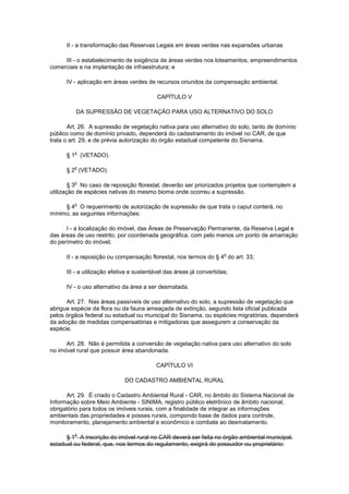II - a transformação das Reservas Legais em áreas verdes nas expansões urbanas
III - o estabelecimento de exigência de áreas verdes nos loteamentos, empreendimentos
comerciais e na implantação de infraestrutura; e
IV - aplicação em áreas verdes de recursos oriundos da compensação ambiental.
CAPÍTULO V
DA SUPRESSÃO DE VEGETAÇÃO PARA USO ALTERNATIVO DO SOLO
Art. 26. A supressão de vegetação nativa para uso alternativo do solo, tanto de domínio
público como de domínio privado, dependerá do cadastramento do imóvel no CAR, de que
trata o art. 29, e de prévia autorização do órgão estadual competente do Sisnama.
§ 1
o
(VETADO).
§ 2
o
(VETADO).
§ 3
o
No caso de reposição florestal, deverão ser priorizados projetos que contemplem a
utilização de espécies nativas do mesmo bioma onde ocorreu a supressão.
§ 4
o
O requerimento de autorização de supressão de que trata o caput conterá, no
mínimo, as seguintes informações:
I - a localização do imóvel, das Áreas de Preservação Permanente, da Reserva Legal e
das áreas de uso restrito, por coordenada geográfica, com pelo menos um ponto de amarração
do perímetro do imóvel;
II - a reposição ou compensação florestal, nos termos do § 4
o
do art. 33;
III - a utilização efetiva e sustentável das áreas já convertidas;
IV - o uso alternativo da área a ser desmatada.
Art. 27. Nas áreas passíveis de uso alternativo do solo, a supressão de vegetação que
abrigue espécie da flora ou da fauna ameaçada de extinção, segundo lista oficial publicada
pelos órgãos federal ou estadual ou municipal do Sisnama, ou espécies migratórias, dependerá
da adoção de medidas compensatórias e mitigadoras que assegurem a conservação da
espécie.
Art. 28. Não é permitida a conversão de vegetação nativa para uso alternativo do solo
no imóvel rural que possuir área abandonada.
CAPÍTULO VI
DO CADASTRO AMBIENTAL RURAL
Art. 29. É criado o Cadastro Ambiental Rural - CAR, no âmbito do Sistema Nacional de
Informação sobre Meio Ambiente - SINIMA, registro público eletrônico de âmbito nacional,
obrigatório para todos os imóveis rurais, com a finalidade de integrar as informações
ambientais das propriedades e posses rurais, compondo base de dados para controle,
monitoramento, planejamento ambiental e econômico e combate ao desmatamento.
§ 1
o
A inscrição do imóvel rural no CAR deverá ser feita no órgão ambiental municipal,
estadual ou federal, que, nos termos do regulamento, exigirá do possuidor ou proprietário:
 