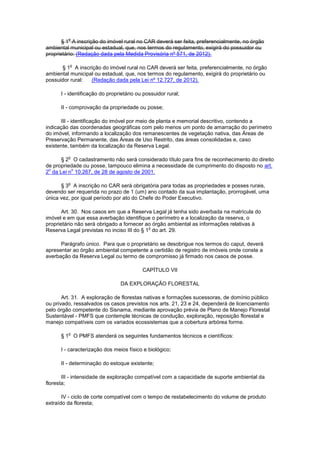 § 1
o
A inscrição do imóvel rural no CAR deverá ser feita, preferencialmente, no órgão
ambiental municipal ou estadual, que, nos termos do regulamento, exigirá do possuidor ou
proprietário: (Redação dada pela Medida Provisória nº 571, de 2012).
§ 1
o
A inscrição do imóvel rural no CAR deverá ser feita, preferencialmente, no órgão
ambiental municipal ou estadual, que, nos termos do regulamento, exigirá do proprietário ou
possuidor rural: (Redação dada pela Lei nº 12.727, de 2012).
I - identificação do proprietário ou possuidor rural;
II - comprovação da propriedade ou posse;
III - identificação do imóvel por meio de planta e memorial descritivo, contendo a
indicação das coordenadas geográficas com pelo menos um ponto de amarração do perímetro
do imóvel, informando a localização dos remanescentes de vegetação nativa, das Áreas de
Preservação Permanente, das Áreas de Uso Restrito, das áreas consolidadas e, caso
existente, também da localização da Reserva Legal.
§ 2
o
O cadastramento não será considerado título para fins de reconhecimento do direito
de propriedade ou posse, tampouco elimina a necessidade de cumprimento do disposto no art.
2
o
da Lei n
o
10.267, de 28 de agosto de 2001.
§ 3
o
A inscrição no CAR será obrigatória para todas as propriedades e posses rurais,
devendo ser requerida no prazo de 1 (um) ano contado da sua implantação, prorrogável, uma
única vez, por igual período por ato do Chefe do Poder Executivo.
Art. 30. Nos casos em que a Reserva Legal já tenha sido averbada na matrícula do
imóvel e em que essa averbação identifique o perímetro e a localização da reserva, o
proprietário não será obrigado a fornecer ao órgão ambiental as informações relativas à
Reserva Legal previstas no inciso III do § 1
o
do art. 29.
Parágrafo único. Para que o proprietário se desobrigue nos termos do caput, deverá
apresentar ao órgão ambiental competente a certidão de registro de imóveis onde conste a
averbação da Reserva Legal ou termo de compromisso já firmado nos casos de posse.
CAPÍTULO VII
DA EXPLORAÇÃO FLORESTAL
Art. 31. A exploração de florestas nativas e formações sucessoras, de domínio público
ou privado, ressalvados os casos previstos nos arts. 21, 23 e 24, dependerá de licenciamento
pelo órgão competente do Sisnama, mediante aprovação prévia de Plano de Manejo Florestal
Sustentável - PMFS que contemple técnicas de condução, exploração, reposição florestal e
manejo compatíveis com os variados ecossistemas que a cobertura arbórea forme.
§ 1
o
O PMFS atenderá os seguintes fundamentos técnicos e científicos:
I - caracterização dos meios físico e biológico;
II - determinação do estoque existente;
III - intensidade de exploração compatível com a capacidade de suporte ambiental da
floresta;
IV - ciclo de corte compatível com o tempo de restabelecimento do volume de produto
extraído da floresta;
 