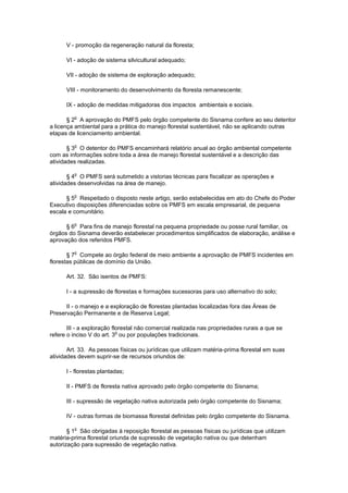 V - promoção da regeneração natural da floresta;
VI - adoção de sistema silvicultural adequado;
VII - adoção de sistema de exploração adequado;
VIII - monitoramento do desenvolvimento da floresta remanescente;
IX - adoção de medidas mitigadoras dos impactos ambientais e sociais.
§ 2
o
A aprovação do PMFS pelo órgão competente do Sisnama confere ao seu detentor
a licença ambiental para a prática do manejo florestal sustentável, não se aplicando outras
etapas de licenciamento ambiental.
§ 3
o
O detentor do PMFS encaminhará relatório anual ao órgão ambiental competente
com as informações sobre toda a área de manejo florestal sustentável e a descrição das
atividades realizadas.
§ 4
o
O PMFS será submetido a vistorias técnicas para fiscalizar as operações e
atividades desenvolvidas na área de manejo.
§ 5
o
Respeitado o disposto neste artigo, serão estabelecidas em ato do Chefe do Poder
Executivo disposições diferenciadas sobre os PMFS em escala empresarial, de pequena
escala e comunitário.
§ 6
o
Para fins de manejo florestal na pequena propriedade ou posse rural familiar, os
órgãos do Sisnama deverão estabelecer procedimentos simplificados de elaboração, análise e
aprovação dos referidos PMFS.
§ 7
o
Compete ao órgão federal de meio ambiente a aprovação de PMFS incidentes em
florestas públicas de domínio da União.
Art. 32. São isentos de PMFS:
I - a supressão de florestas e formações sucessoras para uso alternativo do solo;
II - o manejo e a exploração de florestas plantadas localizadas fora das Áreas de
Preservação Permanente e de Reserva Legal;
III - a exploração florestal não comercial realizada nas propriedades rurais a que se
refere o inciso V do art. 3
o
ou por populações tradicionais.
Art. 33. As pessoas físicas ou jurídicas que utilizam matéria-prima florestal em suas
atividades devem suprir-se de recursos oriundos de:
I - florestas plantadas;
II - PMFS de floresta nativa aprovado pelo órgão competente do Sisnama;
III - supressão de vegetação nativa autorizada pelo órgão competente do Sisnama;
IV - outras formas de biomassa florestal definidas pelo órgão competente do Sisnama.
§ 1
o
São obrigadas à reposição florestal as pessoas físicas ou jurídicas que utilizam
matéria-prima florestal oriunda de supressão de vegetação nativa ou que detenham
autorização para supressão de vegetação nativa.
 