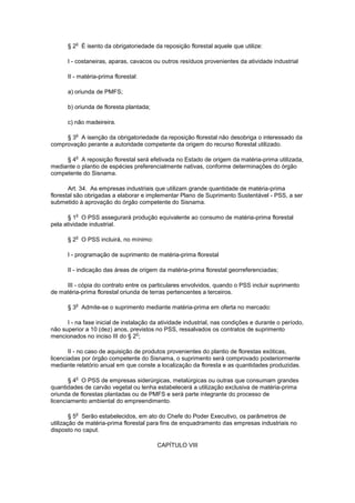 § 2
o
É isento da obrigatoriedade da reposição florestal aquele que utilize:
I - costaneiras, aparas, cavacos ou outros resíduos provenientes da atividade industrial
II - matéria-prima florestal:
a) oriunda de PMFS;
b) oriunda de floresta plantada;
c) não madeireira.
§ 3
o
A isenção da obrigatoriedade da reposição florestal não desobriga o interessado da
comprovação perante a autoridade competente da origem do recurso florestal utilizado.
§ 4
o
A reposição florestal será efetivada no Estado de origem da matéria-prima utilizada,
mediante o plantio de espécies preferencialmente nativas, conforme determinações do órgão
competente do Sisnama.
Art. 34. As empresas industriais que utilizam grande quantidade de matéria-prima
florestal são obrigadas a elaborar e implementar Plano de Suprimento Sustentável - PSS, a ser
submetido à aprovação do órgão competente do Sisnama.
§ 1
o
O PSS assegurará produção equivalente ao consumo de matéria-prima florestal
pela atividade industrial.
§ 2
o
O PSS incluirá, no mínimo:
I - programação de suprimento de matéria-prima florestal
II - indicação das áreas de origem da matéria-prima florestal georreferenciadas;
III - cópia do contrato entre os particulares envolvidos, quando o PSS incluir suprimento
de matéria-prima florestal oriunda de terras pertencentes a terceiros.
§ 3
o
Admite-se o suprimento mediante matéria-prima em oferta no mercado:
I - na fase inicial de instalação da atividade industrial, nas condições e durante o período,
não superior a 10 (dez) anos, previstos no PSS, ressalvados os contratos de suprimento
mencionados no inciso III do § 2
o
;
II - no caso de aquisição de produtos provenientes do plantio de florestas exóticas,
licenciadas por órgão competente do Sisnama, o suprimento será comprovado posteriormente
mediante relatório anual em que conste a localização da floresta e as quantidades produzidas.
§ 4
o
O PSS de empresas siderúrgicas, metalúrgicas ou outras que consumam grandes
quantidades de carvão vegetal ou lenha estabelecerá a utilização exclusiva de matéria-prima
oriunda de florestas plantadas ou de PMFS e será parte integrante do processo de
licenciamento ambiental do empreendimento.
§ 5
o
Serão estabelecidos, em ato do Chefe do Poder Executivo, os parâmetros de
utilização de matéria-prima florestal para fins de enquadramento das empresas industriais no
disposto no caput.
CAPÍTULO VIII
 