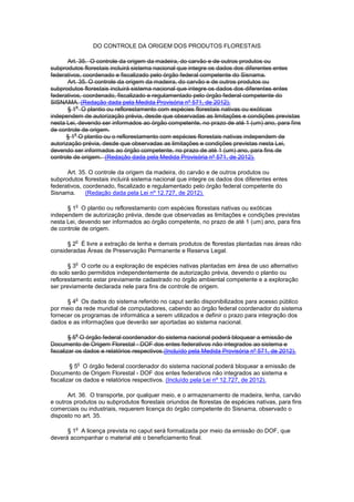 DO CONTROLE DA ORIGEM DOS PRODUTOS FLORESTAIS
Art. 35. O controle da origem da madeira, do carvão e de outros produtos ou
subprodutos florestais incluirá sistema nacional que integre os dados dos diferentes entes
federativos, coordenado e fiscalizado pelo órgão federal competente do Sisnama.
Art. 35. O controle da origem da madeira, do carvão e de outros produtos ou
subprodutos florestais incluirá sistema nacional que integre os dados dos diferentes entes
federativos, coordenado, fiscalizado e regulamentado pelo órgão federal competente do
SISNAMA. (Redação dada pela Medida Provisória nº 571, de 2012).
§ 1
o
O plantio ou reflorestamento com espécies florestais nativas ou exóticas
independem de autorização prévia, desde que observadas as limitações e condições previstas
nesta Lei, devendo ser informados ao órgão competente, no prazo de até 1 (um) ano, para fins
de controle de origem.
§ 1
o
O plantio ou o reflorestamento com espécies florestais nativas independem de
autorização prévia, desde que observadas as limitações e condições previstas nesta Lei,
devendo ser informados ao órgão competente, no prazo de até 1 (um) ano, para fins de
controle de origem. (Redação dada pela Medida Provisória nº 571, de 2012).
Art. 35. O controle da origem da madeira, do carvão e de outros produtos ou
subprodutos florestais incluirá sistema nacional que integre os dados dos diferentes entes
federativos, coordenado, fiscalizado e regulamentado pelo órgão federal competente do
Sisnama. (Redação dada pela Lei nº 12.727, de 2012).
§ 1
o
O plantio ou reflorestamento com espécies florestais nativas ou exóticas
independem de autorização prévia, desde que observadas as limitações e condições previstas
nesta Lei, devendo ser informados ao órgão competente, no prazo de até 1 (um) ano, para fins
de controle de origem.
§ 2
o
É livre a extração de lenha e demais produtos de florestas plantadas nas áreas não
consideradas Áreas de Preservação Permanente e Reserva Legal.
§ 3
o
O corte ou a exploração de espécies nativas plantadas em área de uso alternativo
do solo serão permitidos independentemente de autorização prévia, devendo o plantio ou
reflorestamento estar previamente cadastrado no órgão ambiental competente e a exploração
ser previamente declarada nele para fins de controle de origem.
§ 4
o
Os dados do sistema referido no caput serão disponibilizados para acesso público
por meio da rede mundial de computadores, cabendo ao órgão federal coordenador do sistema
fornecer os programas de informática a serem utilizados e definir o prazo para integração dos
dados e as informações que deverão ser aportadas ao sistema nacional.
§ 5
o
O órgão federal coordenador do sistema nacional poderá bloquear a emissão de
Documento de Origem Florestal - DOF dos entes federativos não integrados ao sistema e
fiscalizar os dados e relatórios respectivos.(Incluído pela Medida Provisória nº 571, de 2012).
§ 5
o
O órgão federal coordenador do sistema nacional poderá bloquear a emissão de
Documento de Origem Florestal - DOF dos entes federativos não integrados ao sistema e
fiscalizar os dados e relatórios respectivos. (Incluído pela Lei nº 12.727, de 2012).
Art. 36. O transporte, por qualquer meio, e o armazenamento de madeira, lenha, carvão
e outros produtos ou subprodutos florestais oriundos de florestas de espécies nativas, para fins
comerciais ou industriais, requerem licença do órgão competente do Sisnama, observado o
disposto no art. 35.
§ 1
o
A licença prevista no caput será formalizada por meio da emissão do DOF, que
deverá acompanhar o material até o beneficiamento final.
 
